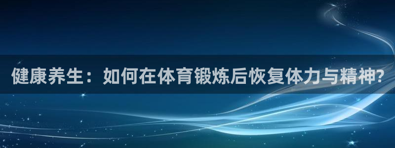 意昂平台：健康养生：如何在体育锻炼后恢复体力与精神?